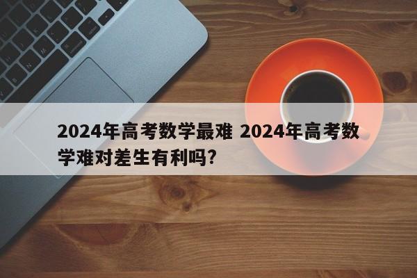 2024年高考数学最难 2024年高考数学难对差生有利吗?