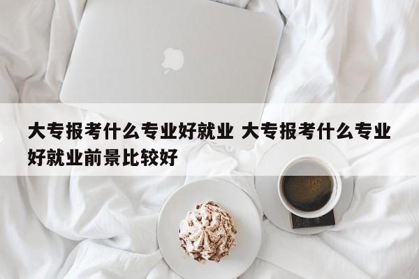 大专报考什么专业好就业 大专报考什么专业好就业前景比较好