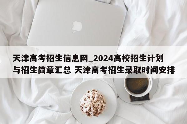 天津高考招生信息网_2024高校招生计划与招生简章汇总 天津高考招生录取时间安排