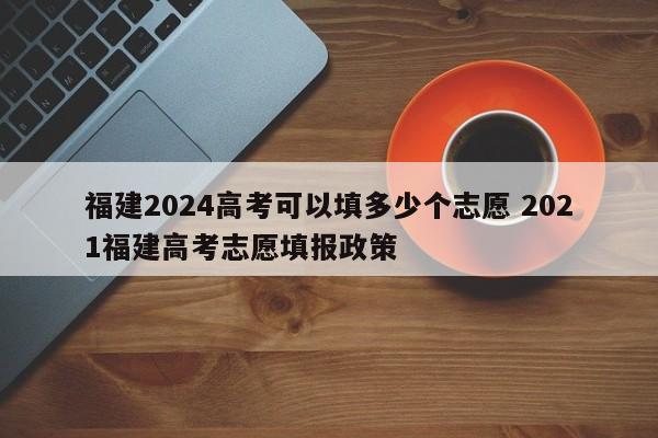 福建2024高考可以填多少个志愿 2021福建高考志愿填报政策