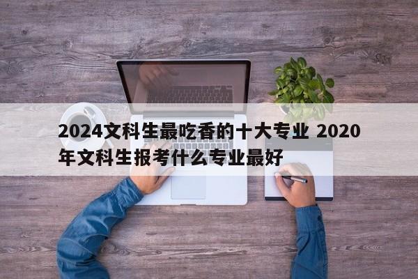 2024文科生最吃香的十大专业 2020年文科生报考什么专业最好