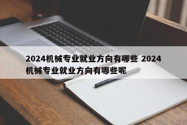 2024机械专业就业方向有哪些 2024机械专业就业方向有哪些呢