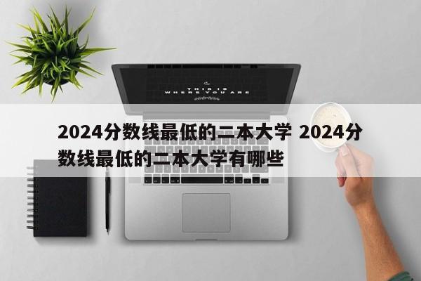 2024分数线最低的二本大学 2024分数线最低的二本大学有哪些