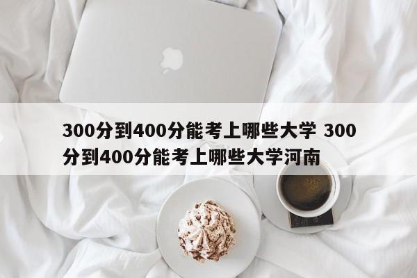 300分到400分能考上哪些大学 300分到400分能考上哪些大学河南