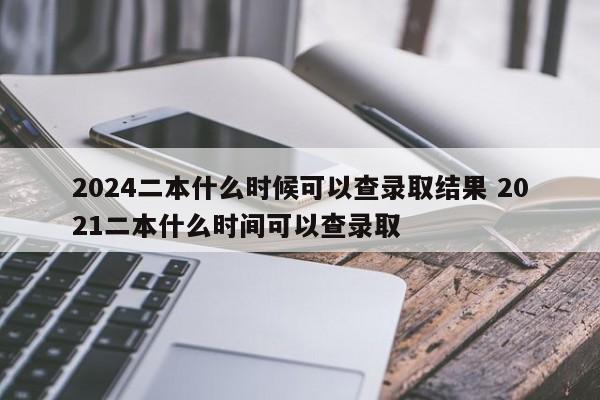 2024二本什么时候可以查录取结果 2021二本什么时间可以查录取