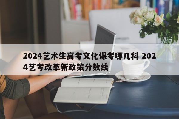 2024艺术生高考文化课考哪几科 2024艺考改革新政策分数线