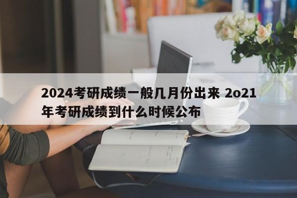 2024考研成绩一般几月份出来 2o21年考研成绩到什么时候公布