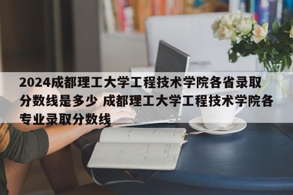 2024成都理工大学工程技术学院各省录取分数线是多少 成都理工大学工程技术学院各专业录取分数线