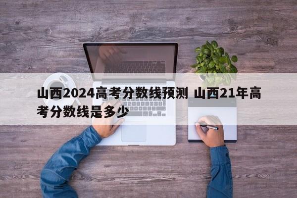 山西2024高考分数线预测 山西21年高考分数线是多少