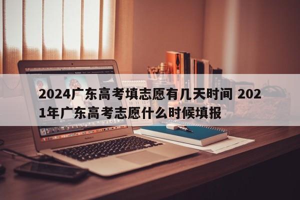 2024广东高考填志愿有几天时间 2021年广东高考志愿什么时候填报