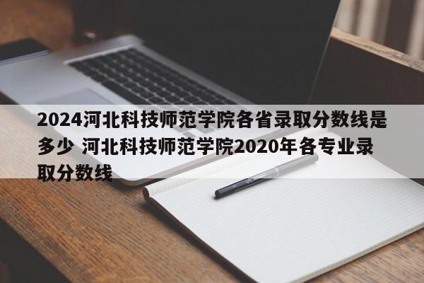 2024河北科技师范学院各省录取分数线是多少 河北科技师范学院2020年各专业录取分数线