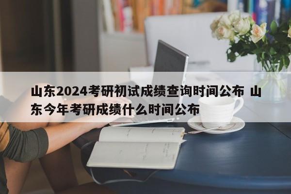 山东2024考研初试成绩查询时间公布 山东今年考研成绩什么时间公布