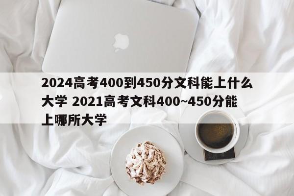 2024高考400到450分文科能上什么大学 2021高考文科400~450分能上哪所大学