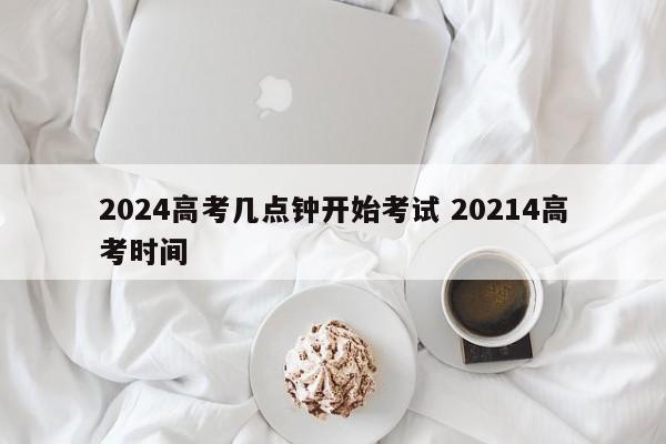 2024高考几点钟开始考试 20214高考时间