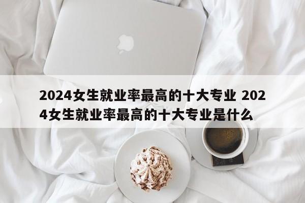 2024女生就业率最高的十大专业 2024女生就业率最高的十大专业是什么