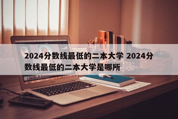 2024分数线最低的二本大学 2024分数线最低的二本大学是哪所