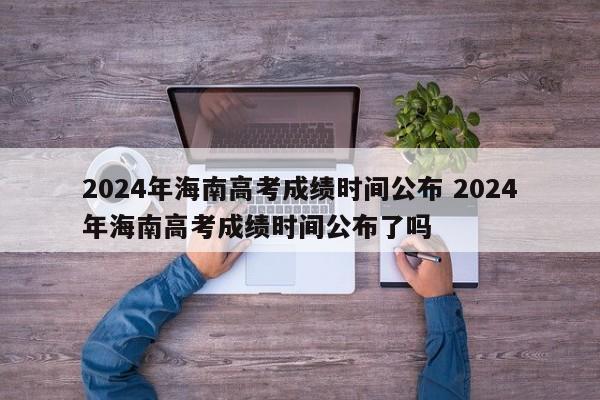 2024年海南高考成绩时间公布 2024年海南高考成绩时间公布了吗