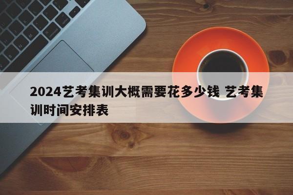 2024艺考集训大概需要花多少钱 艺考集训时间安排表