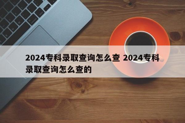 2024专科录取查询怎么查 2024专科录取查询怎么查的