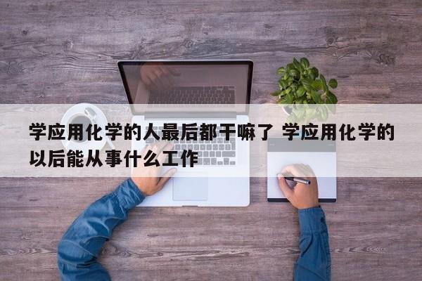 学应用化学的人最后都干嘛了 学应用化学的以后能从事什么工作