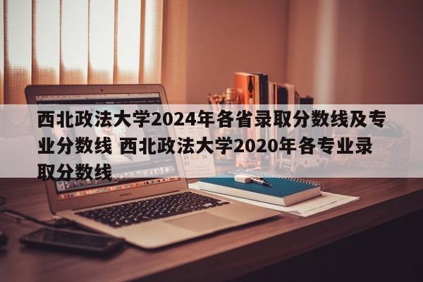 西北政法大学2024年各省录取分数线及专业分数线 西北政法大学2020年各专业录取分数线