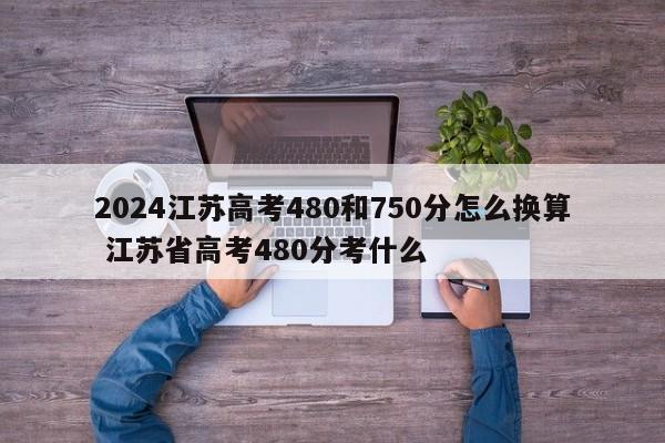 2024江苏高考480和750分怎么换算 江苏省高考480分考什么