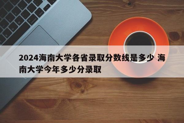 2024海南大学各省录取分数线是多少 海南大学今年多少分录取