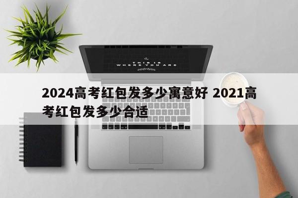 2024高考红包发多少寓意好 2021高考红包发多少合适