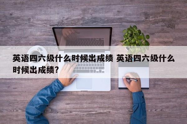 英语四六级什么时候出成绩 英语四六级什么时候出成绩?