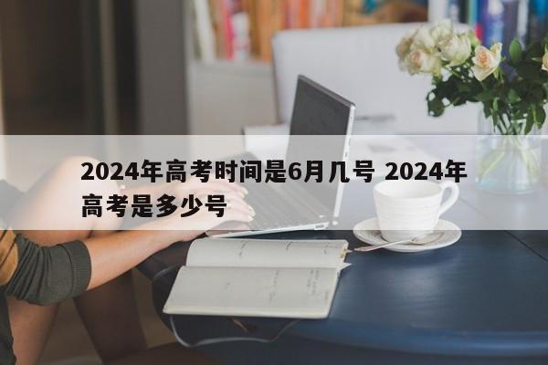 2024年高考时间是6月几号 2024年高考是多少号