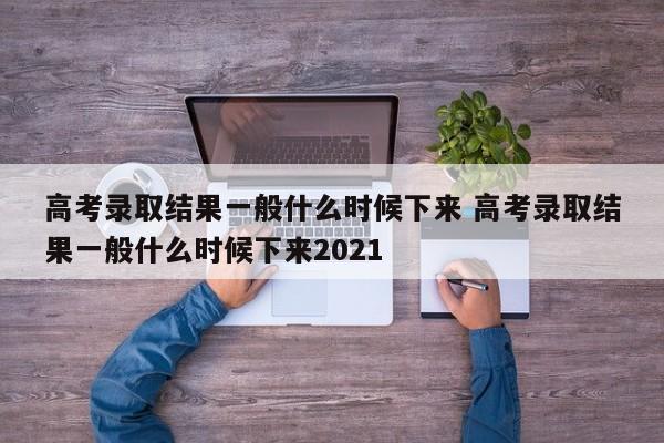 高考录取结果一般什么时候下来 高考录取结果一般什么时候下来2021