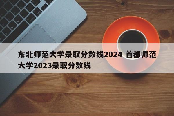 东北师范大学录取分数线2024 首都师范大学2023录取分数线