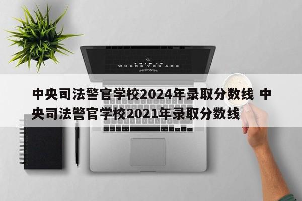 中央司法警官学校2024年录取分数线 中央司法警官学校2021年录取分数线