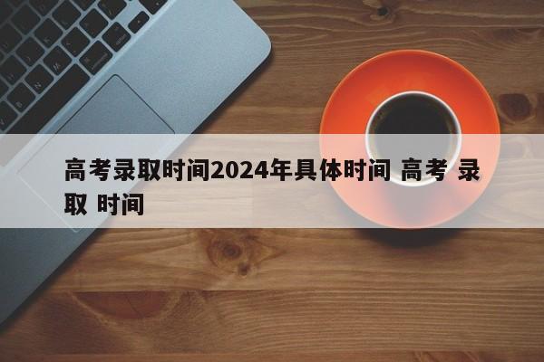 高考录取时间2024年具体时间 高考 录取 时间