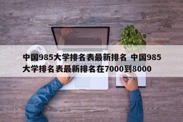 中国985大学排名表最新排名 中国985大学排名表最新排名在7000到8000