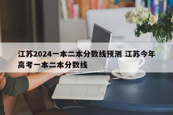 江苏2024一本二本分数线预测 江苏今年高考一本二本分数线