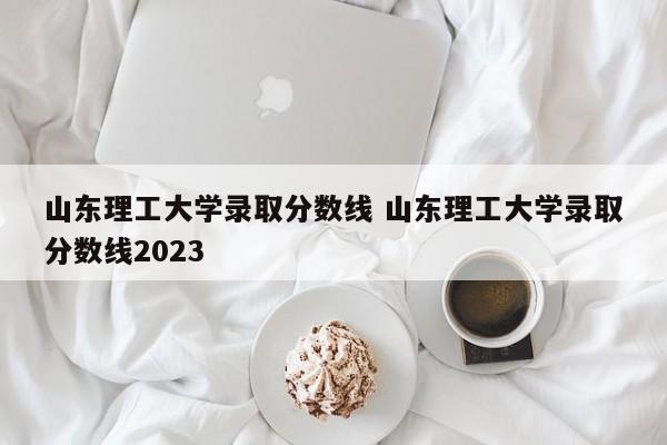 山东理工大学录取分数线 山东理工大学录取分数线2023