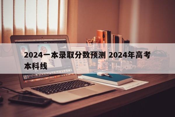 2024一本录取分数预测 2024年高考本科线