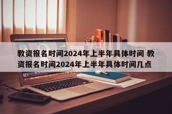 教资报名时间2024年上半年具体时间 教资报名时间2024年上半年具体时间几点