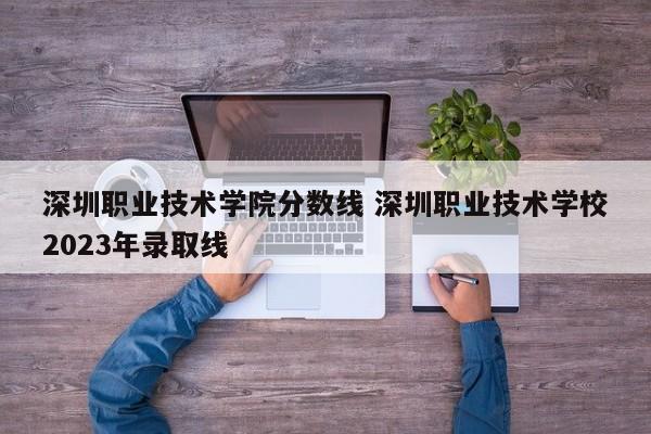 深圳职业技术学院分数线 深圳职业技术学校2023年录取线