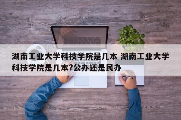 湖南工业大学科技学院是几本 湖南工业大学科技学院是几本?公办还是民办