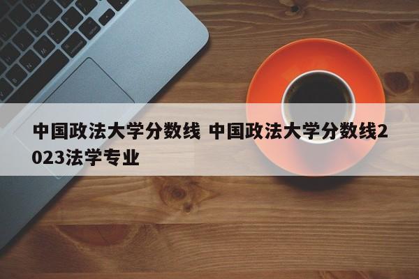 中国政法大学分数线 中国政法大学分数线2023法学专业