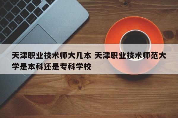 天津职业技术师大几本 天津职业技术师范大学是本科还是专科学校