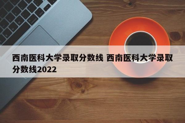 西南医科大学录取分数线 西南医科大学录取分数线2022