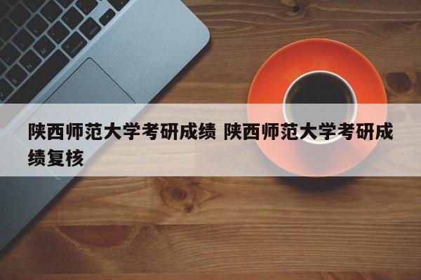 陕西师范大学考研成绩 陕西师范大学考研成绩复核