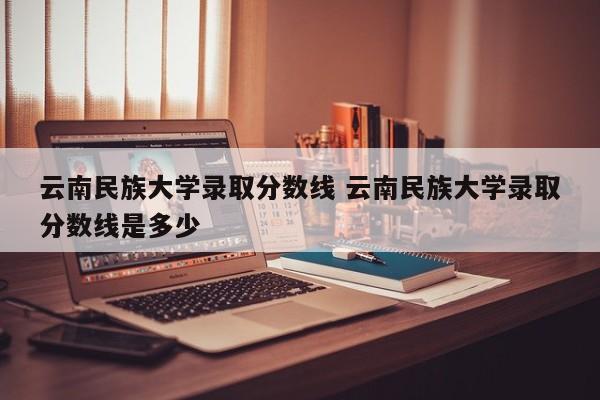 云南民族大学录取分数线 云南民族大学录取分数线是多少