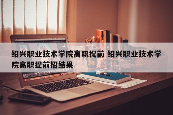 绍兴职业技术学院高职提前 绍兴职业技术学院高职提前招结果