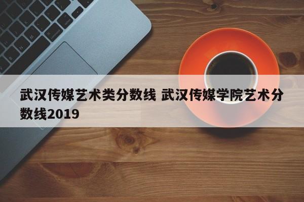 武汉传媒艺术类分数线 武汉传媒学院艺术分数线2019