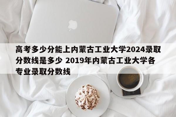 高考多少分能上内蒙古工业大学2024录取分数线是多少 2019年内蒙古工业大学各专业录取分数线