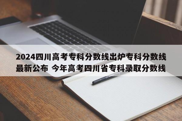 2024四川高考专科分数线出炉专科分数线最新公布 今年高考四川省专科录取分数线